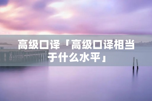 高级口译「高级口译相当于什么水平」