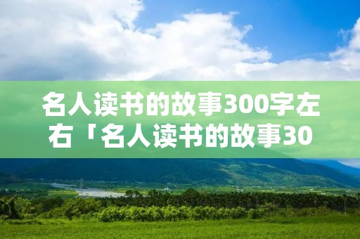 名人读书的故事300字左右「名人读书的故事300字左右怎么写」