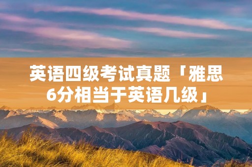 英语四级考试真题「雅思6分相当于英语几级」