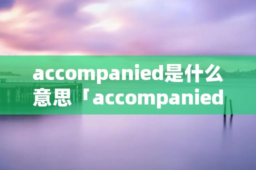 accompanied是什么意思「accompanied是什么意思中文」 accompanied是什么意思「accompanied是什么意思中文」