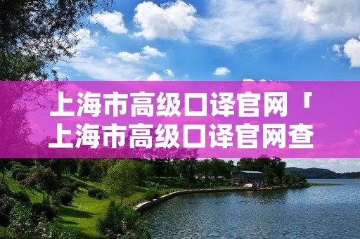 上海市高级口译官网「上海市高级口译官网查询」 上海市高级口译官网「上海市高级口译官网查询」