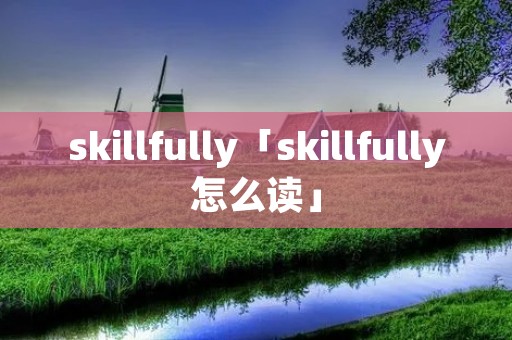 skillfully「skillfully怎么读」 skillfully「skillfully怎么读」