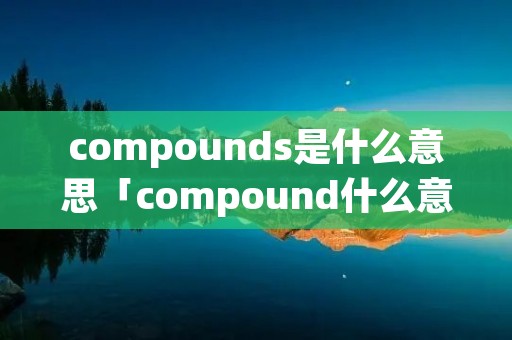 compounds是什么意思「compound什么意思中文翻译」