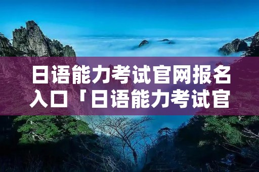 日语能力考试官网报名入口「日语能力考试官网网址」