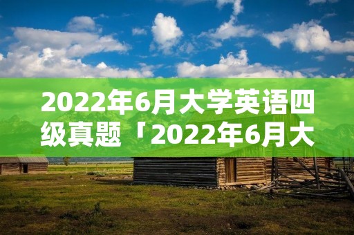 2022年6月大学英语四级真题「2022年6月大学英语四级真题第二套」