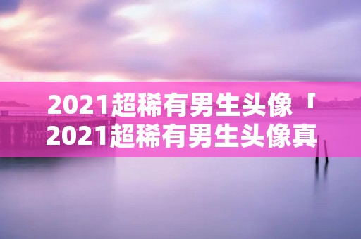 2021超稀有男生头像「2021超稀有男生头像真人」