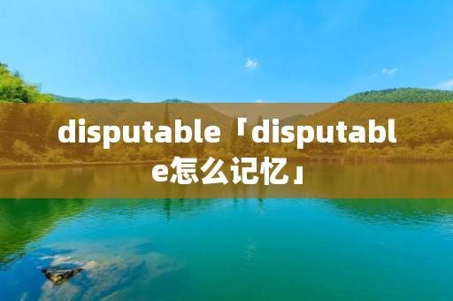 disputable「disputable怎么记忆」 disputable「disputable怎么记忆」