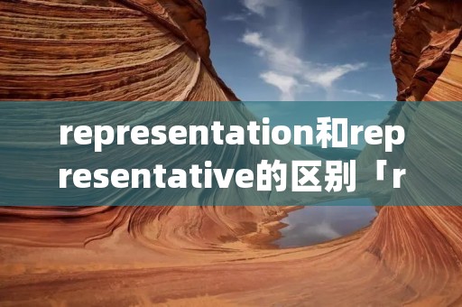 representation和representative的区别「representation与representative的区别」