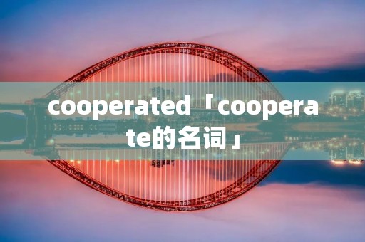 cooperated「cooperate的名词」 cooperated「cooperate的名词」