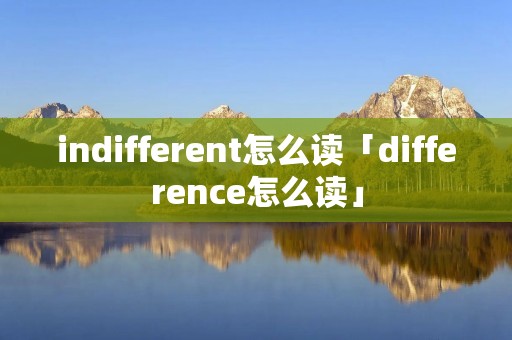 indifferent怎么读「difference怎么读」 indifferent怎么读「difference怎么读」