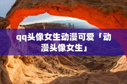 qq头像女生动漫可爱「动漫头像女生」