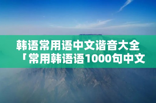 韩语常用语中文谐音大全「常用韩语语1000句中文谐音」
