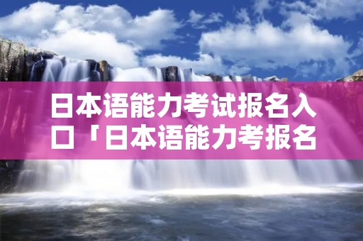 日本语能力考试报名入口「日本语能力考报名官网」