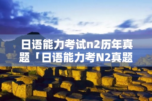 日语能力考试n2历年真题「日语能力考N2真题」 日语能力考试n2历年真题「日语能力考N2真题」