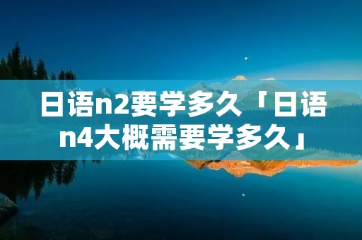 日语n2要学多久「日语n4大概需要学多久」