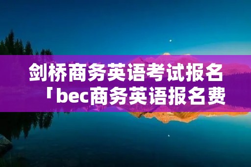 剑桥商务英语考试报名「bec商务英语报名费」