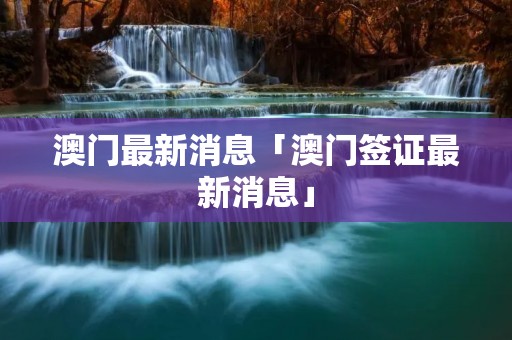 澳门最新消息「澳门签证最新消息」