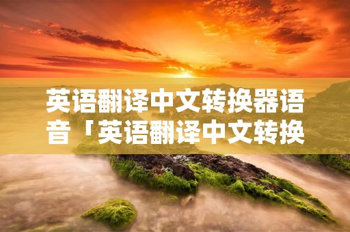 英语翻译中文转换器语音「英语翻译中文转换器语音拍照什么软件好」