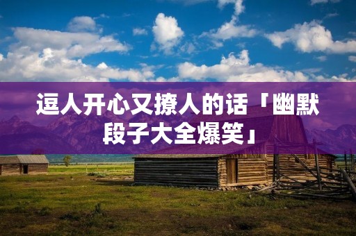 逗人开心又撩人的话「幽默段子大全爆笑」 逗人开心又撩人的话「幽默段子大全爆笑」