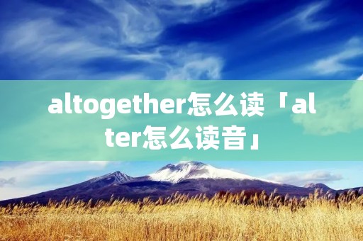 altogether怎么读「alter怎么读音」