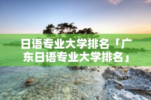 日语专业大学排名「广东日语专业大学排名」