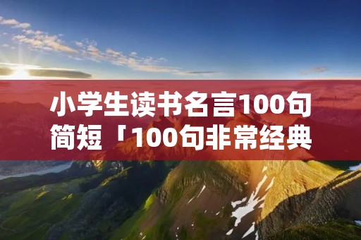 小学生读书名言100句简短「100句非常经典的读书名言」