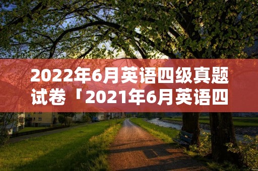 2022年6月英语四级真题试卷「2021年6月英语四级考试真题卷及答案」 2022年6月英语四级真题试卷「2021年6月英语四级考试真题卷及答案」