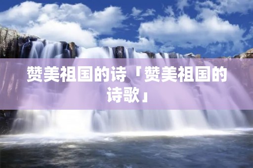 赞美祖国的诗「赞美祖国的诗歌」
