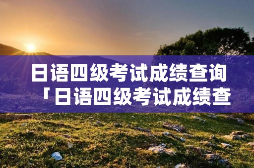 日语四级考试成绩查询「日语四级考试成绩查询入口」