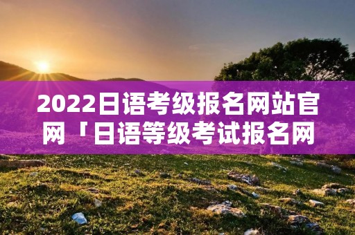 2022日语考级报名网站官网「日语等级考试报名网址」