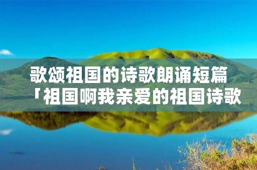 歌颂祖国的诗歌朗诵短篇「祖国啊我亲爱的祖国诗歌朗诵」 歌颂祖国的诗歌朗诵短篇「祖国啊我亲爱的祖国诗歌朗诵」