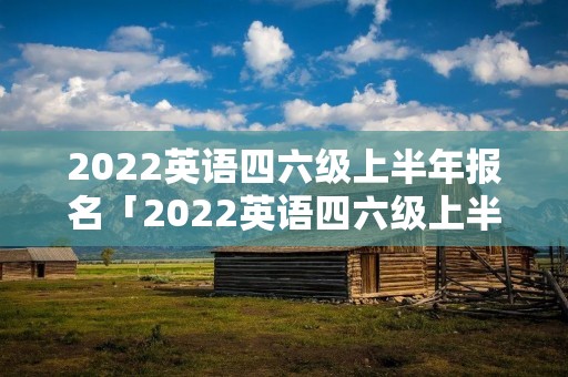 2022英语四六级上半年报名「2022英语四六级上半年报名江苏省」