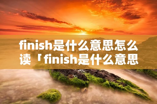 finish是什么意思怎么读「finish是什么意思译怎么读」 finish是什么意思怎么读「finish是什么意思译怎么读」