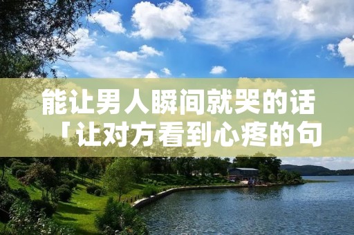 能让男人瞬间就哭的话「让对方看到心疼的句子」