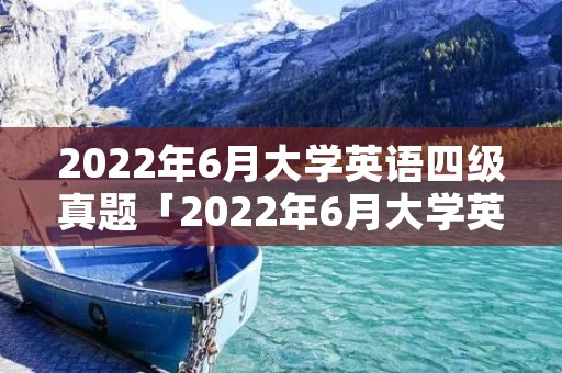 2022年6月大学英语四级真题「2022年6月大学英语四级真题第一套」