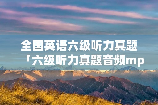 全国英语六级听力真题「六级听力真题音频mp3」