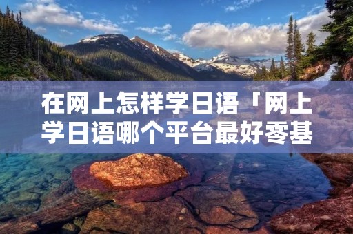 在网上怎样学日语「网上学日语哪个平台最好零基础学」