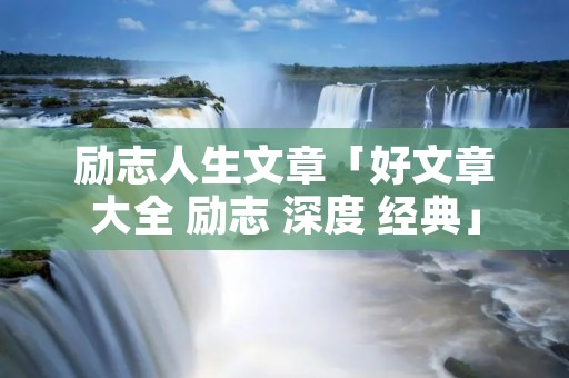 励志人生文章「好文章大全 励志 深度 经典」