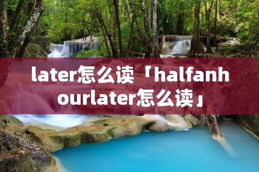 later怎么读「halfanhourlater怎么读」 later怎么读「halfanhourlater怎么读」