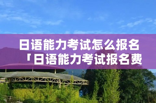 日语能力考试怎么报名「日语能力考试报名费多少钱」