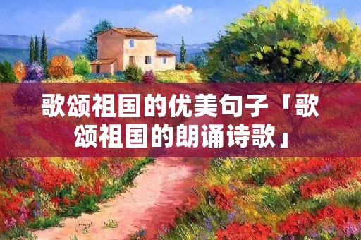 歌颂祖国的优美句子「歌颂祖国的朗诵诗歌」