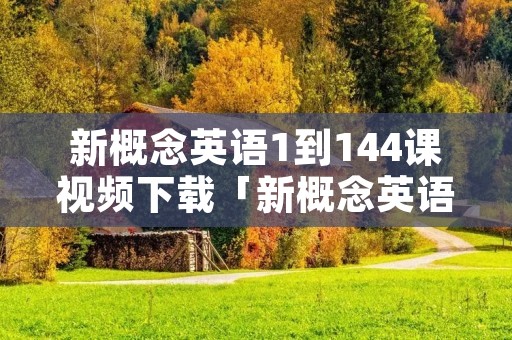 新概念英语1到144课视频下载「新概念英语第一册视频全集144课」 新概念英语1到144课视频下载「新概念英语第一册视频全集144课」