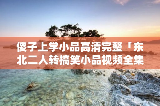 傻子上学小品高清完整「东北二人转搞笑小品视频全集」 傻子上学小品高清完整「东北二人转搞笑小品视频全集」