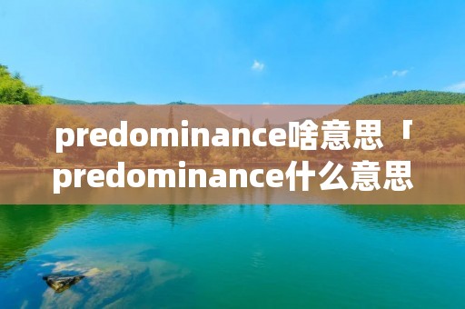 predominance啥意思「predominance什么意思中文翻译」
