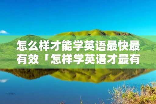 怎么样才能学英语最快最有效「怎样学英语才最有效果」 怎么样才能学英语最快最有效「怎样学英语才最有效果」