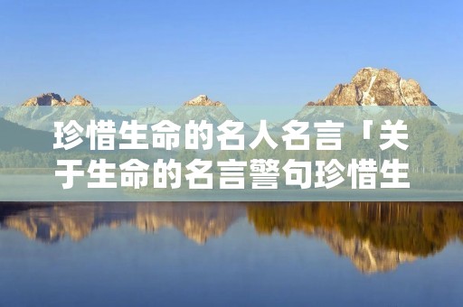 珍惜生命的名人名言「关于生命的名言警句珍惜生命的名人名言」