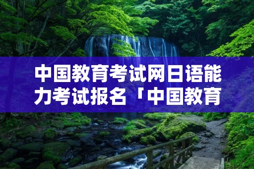 中国教育考试网日语能力考试报名「中国教育网日语能力考试官网报名」