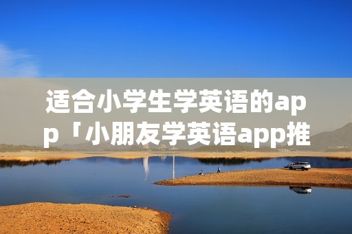 适合小学生学英语的app「小朋友学英语app推荐排行榜」