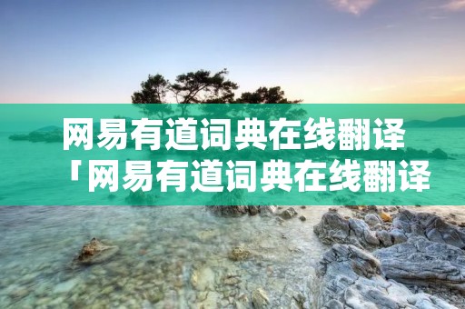 网易有道词典在线翻译「网易有道词典在线翻译官网」