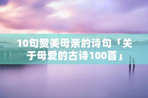 10句赞美母亲的诗句「关于母爱的古诗100首」
